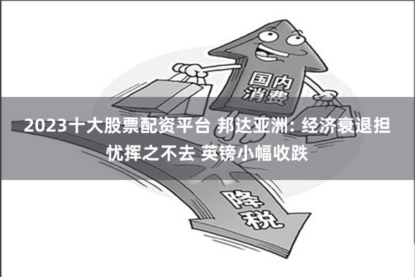 2023十大股票配资平台 邦达亚洲: 经济衰退担忧挥之不去 英镑小幅收跌