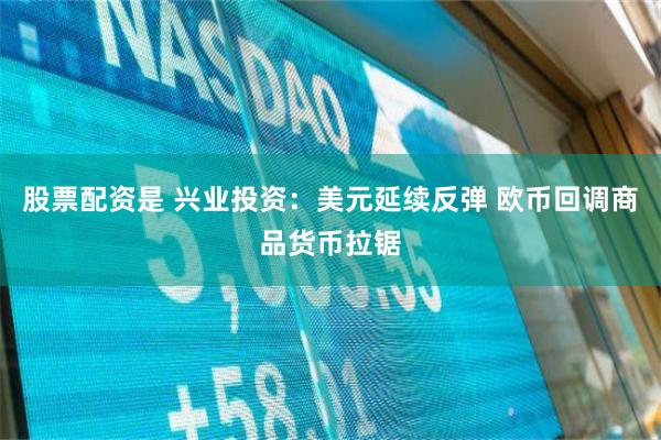 股票配资是 兴业投资：美元延续反弹 欧币回调商品货币拉锯