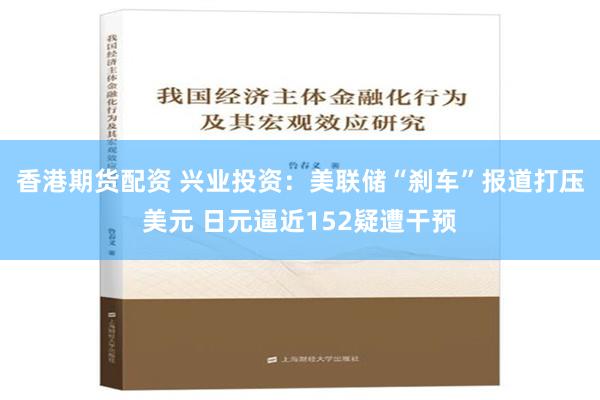 香港期货配资 兴业投资：美联储“刹车”报道打压美元 日元逼近152疑遭干预