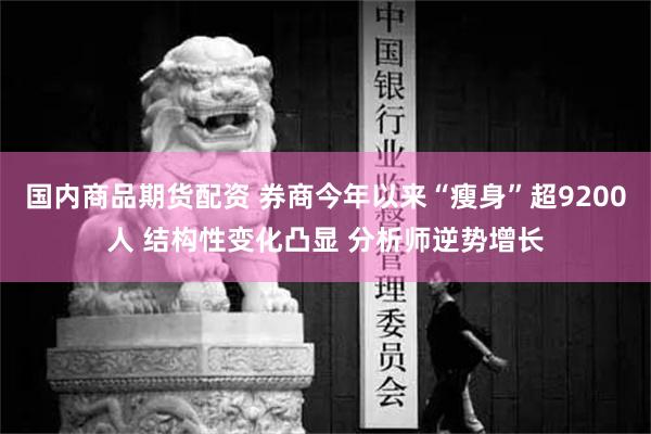 国内商品期货配资 券商今年以来“瘦身”超9200人 结构性变化凸显 分析师逆势增长