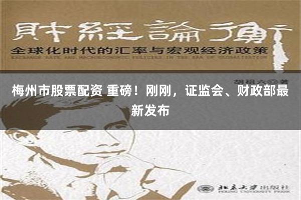 梅州市股票配资 重磅！刚刚，证监会、财政部最新发布