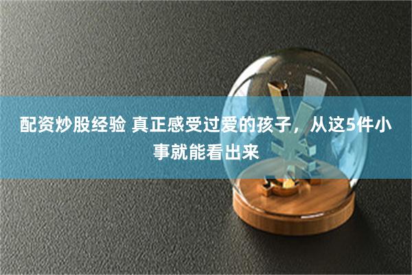 配资炒股经验 真正感受过爱的孩子，从这5件小事就能看出来