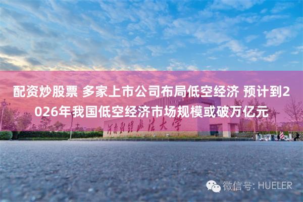 配资炒股票 多家上市公司布局低空经济 预计到2026年我国低空经济市场规模或破万亿元