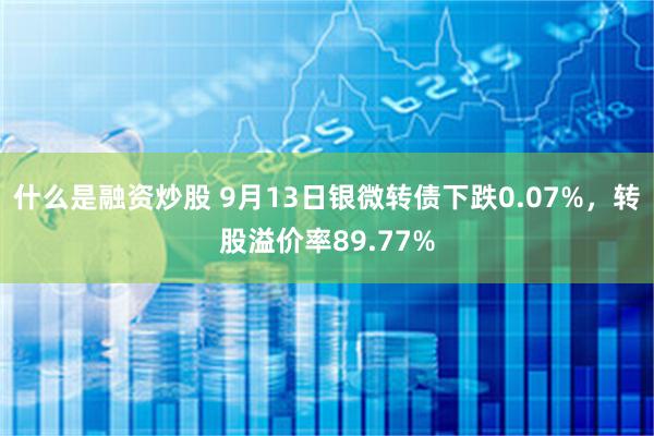 什么是融资炒股 9月13日银微转债下跌0.07%，转股溢价率89.77%