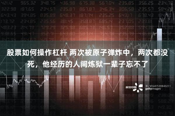 股票如何操作杠杆 两次被原子弹炸中，两次都没死，他经历的人间炼狱一辈子忘不了