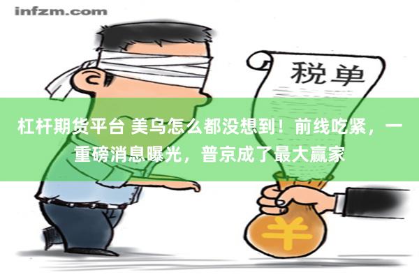 杠杆期货平台 美乌怎么都没想到！前线吃紧，一重磅消息曝光，普京成了最大赢家
