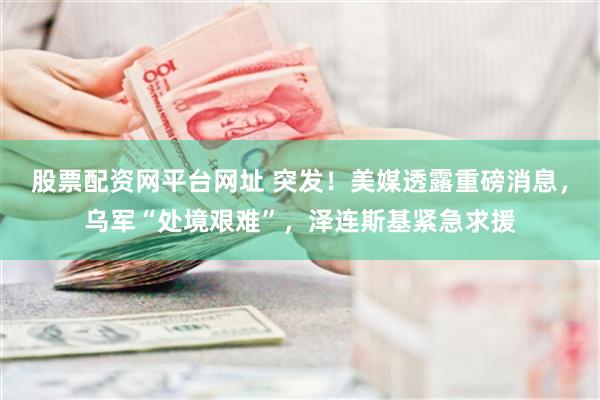 股票配资网平台网址 突发！美媒透露重磅消息，乌军“处境艰难”，泽连斯基紧急求援