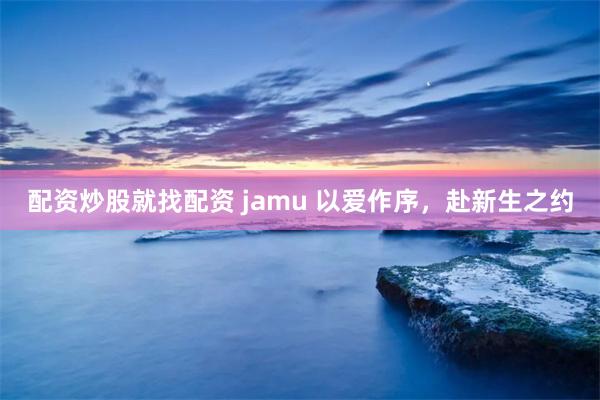 配资炒股就找配资 jamu 以爱作序，赴新生之约