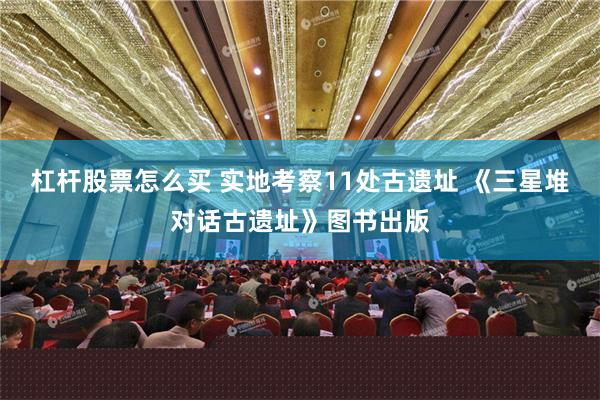杠杆股票怎么买 实地考察11处古遗址 《三星堆对话古遗址》图书出版