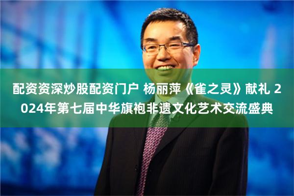 配资资深炒股配资门户 杨丽萍《雀之灵》献礼 2024年第七届中华旗袍非遗文化艺术交流盛典