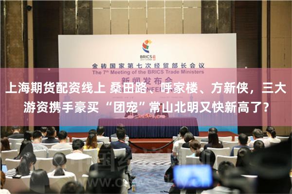 上海期货配资线上 桑田路、呼家楼、方新侠，三大游资携手豪买 “团宠”常山北明又快新高了？