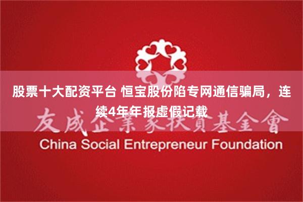 股票十大配资平台 恒宝股份陷专网通信骗局，连续4年年报虚假记载