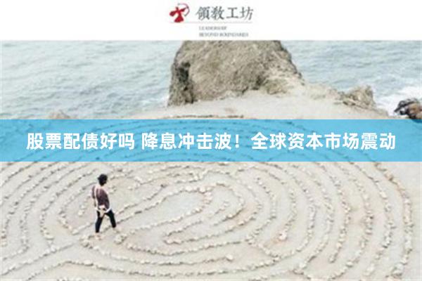 股票配债好吗 降息冲击波！全球资本市场震动