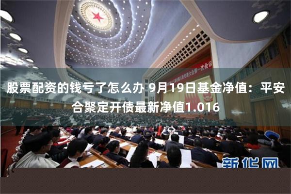 股票配资的钱亏了怎么办 9月19日基金净值：平安合聚定开债最新净值1.016