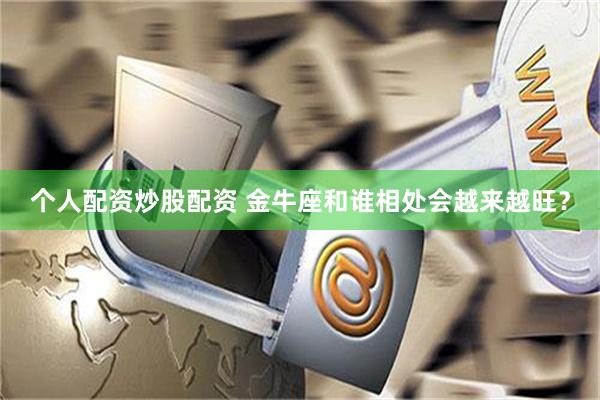 个人配资炒股配资 金牛座和谁相处会越来越旺？