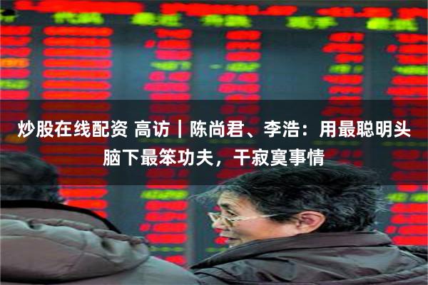 炒股在线配资 高访｜陈尚君、李浩：用最聪明头脑下最笨功夫，干寂寞事情