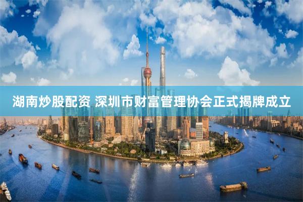 湖南炒股配资 深圳市财富管理协会正式揭牌成立