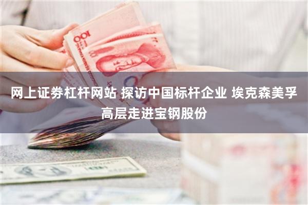 网上证劵杠杆网站 探访中国标杆企业 埃克森美孚高层走进宝钢股份