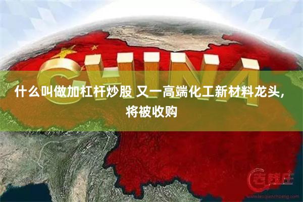 什么叫做加杠杆炒股 又一高端化工新材料龙头, 将被收购