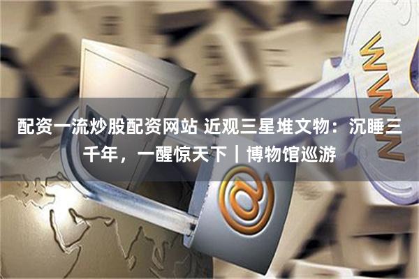 配资一流炒股配资网站 近观三星堆文物：沉睡三千年，一醒惊天下｜博物馆巡游