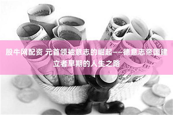 股牛网配资 元首领袖意志的崛起——德意志帝国建立者早期的人生之路