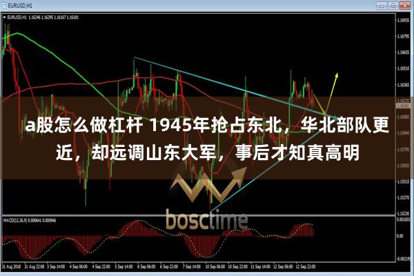 a股怎么做杠杆 1945年抢占东北，华北部队更近，却远调山东大军，事后才知真高明