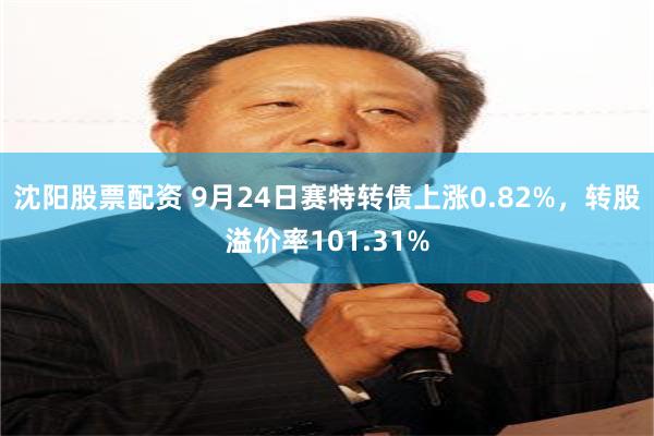 沈阳股票配资 9月24日赛特转债上涨0.82%，转股溢价率101.31%