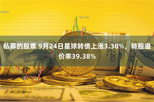 私募的股票 9月24日星球转债上涨3.38%，转股溢价率39.38%