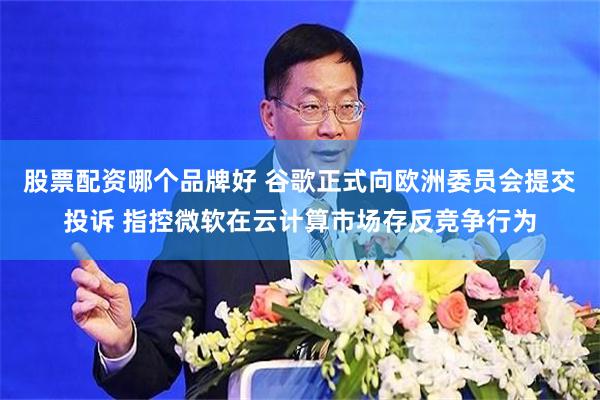 股票配资哪个品牌好 谷歌正式向欧洲委员会提交投诉 指控微软在云计算市场存反竞争行为