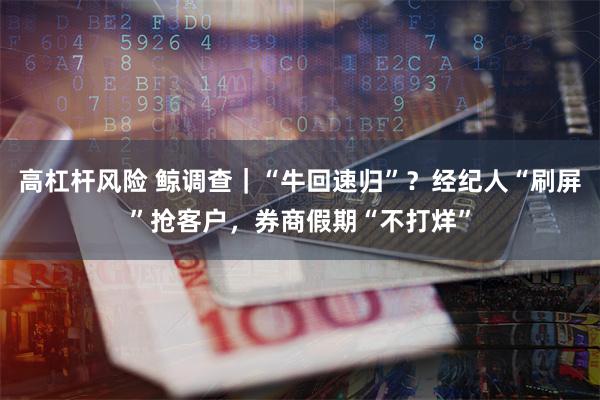 高杠杆风险 鲸调查｜“牛回速归”？经纪人“刷屏”抢客户，券商假期“不打烊”