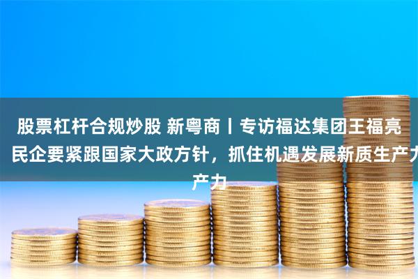 股票杠杆合规炒股 新粤商丨专访福达集团王福亮：民企要紧跟国家大政方针，抓住机遇发展新质生产力