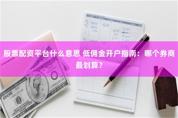 股票配资平台什么意思 低佣金开户指南：哪个券商最划算？