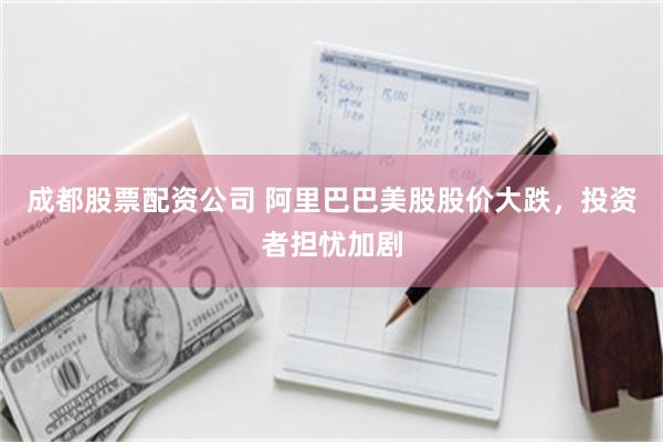 成都股票配资公司 阿里巴巴美股股价大跌，投资者担忧加剧