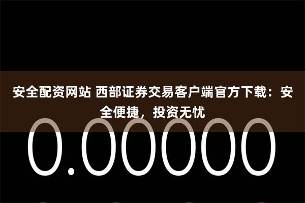 安全配资网站 西部证券交易客户端官方下载：安全便捷，投资无忧