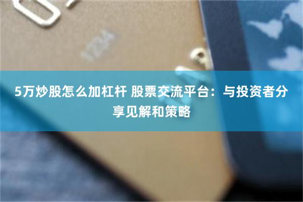 5万炒股怎么加杠杆 股票交流平台：与投资者分享见解和策略