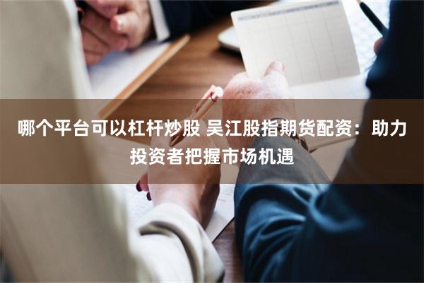 哪个平台可以杠杆炒股 吴江股指期货配资：助力投资者把握市场机遇