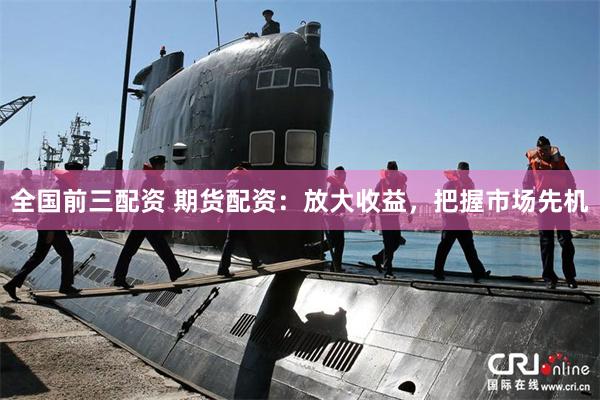 全国前三配资 期货配资：放大收益，把握市场先机