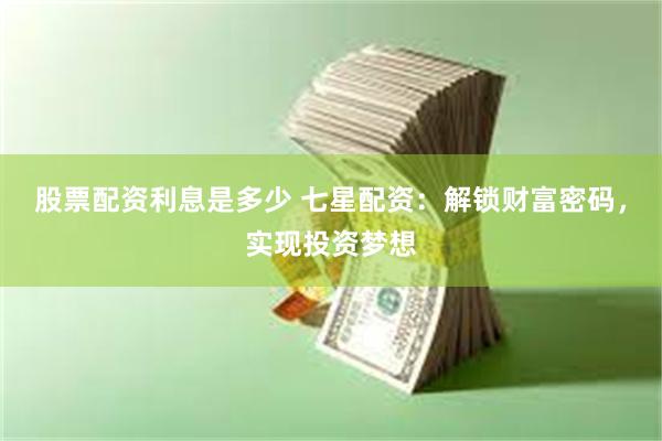股票配资利息是多少 七星配资：解锁财富密码，实现投资梦想