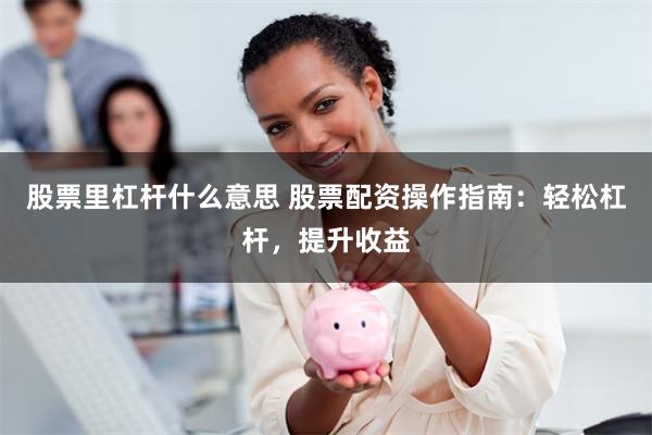 股票里杠杆什么意思 股票配资操作指南：轻松杠杆，提升收益