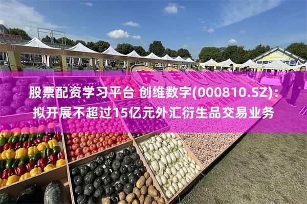 股票配资学习平台 创维数字(000810.SZ)：拟开展不超过15亿元外汇衍生品交易业务