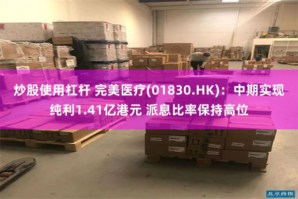 炒股使用杠杆 完美医疗(01830.HK)：中期实现纯利1.41亿港元 派息比率保持高位