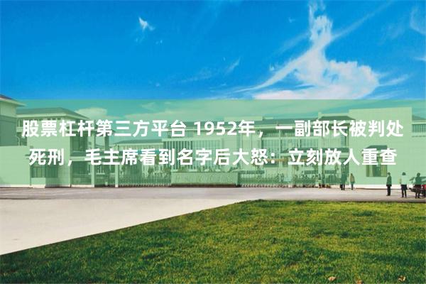 股票杠杆第三方平台 1952年，一副部长被判处死刑，毛主席看到名字后大怒：立刻放人重查