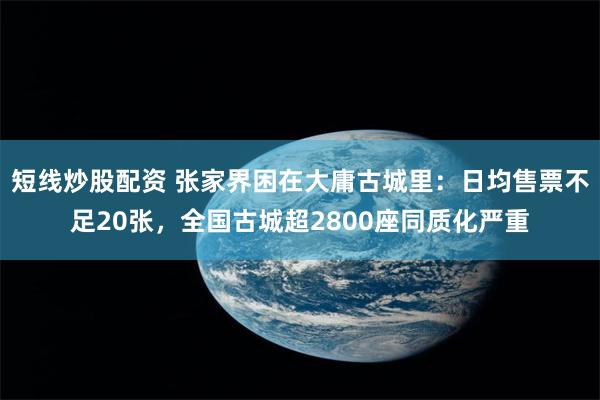 短线炒股配资 张家界困在大庸古城里：日均售票不足20张，全国古城超2800座同质化严重