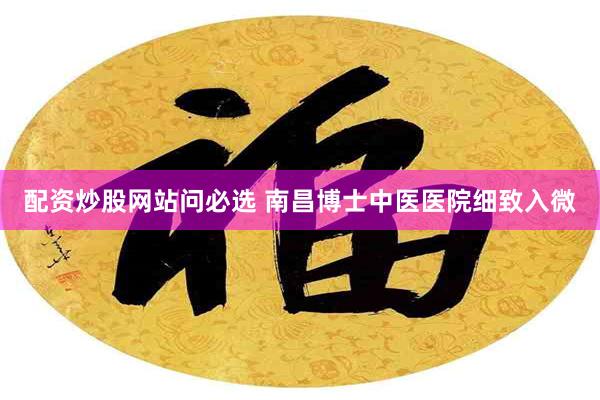 配资炒股网站问必选 南昌博士中医医院细致入微