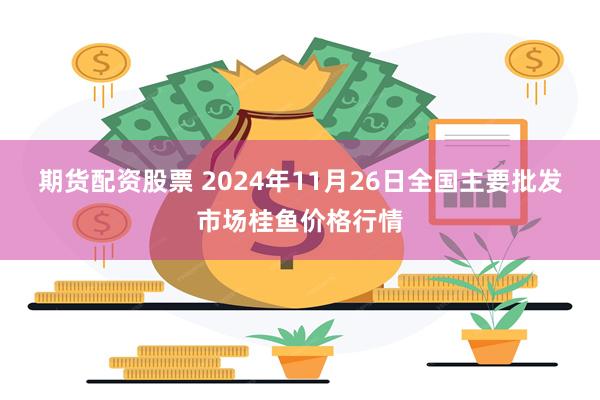 期货配资股票 2024年11月26日全国主要批发市场桂鱼价格行情