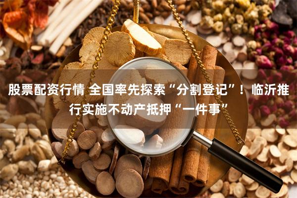 股票配资行情 全国率先探索“分割登记”！临沂推行实施不动产抵押“一件事”