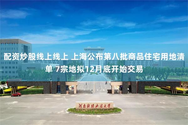 配资炒股线上线上 上海公布第八批商品住宅用地清单 7宗地拟12月底开始交易