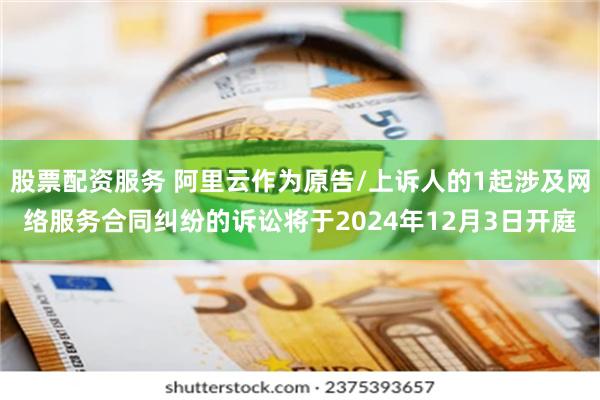 股票配资服务 阿里云作为原告/上诉人的1起涉及网络服务合同纠纷的诉讼将于2024年12月3日开庭