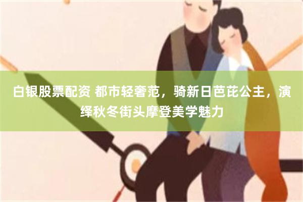 白银股票配资 都市轻奢范，骑新日芭芘公主，演绎秋冬街头摩登美学魅力