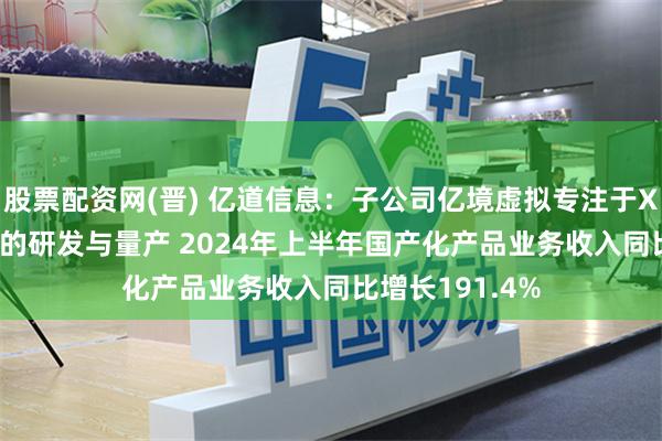 股票配资网(晋) 亿道信息：子公司亿境虚拟专注于XR/AI穿戴产品的研发与量产 2024年上半年国产化产品业务收入同比增长191.4%